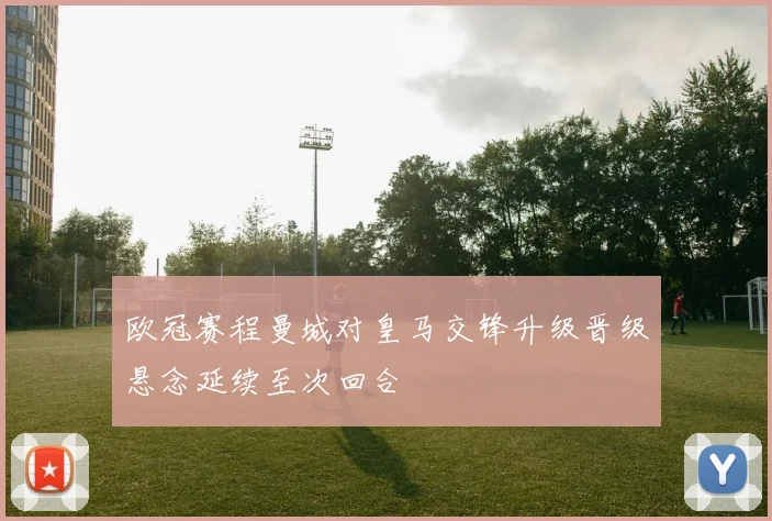 欧冠赛程曼城对皇马交锋升级晋级悬念延续至次回合