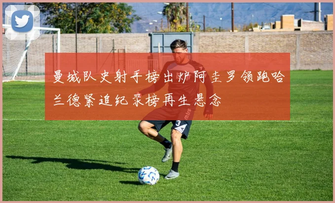 曼城队史射手榜出炉阿圭罗领跑哈兰德紧追纪录榜再生悬念