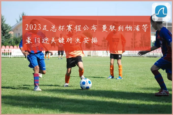 2023足总杯赛程公布 曼联利物浦等豪门迎关键对决安排
