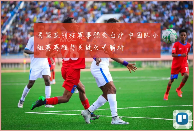 男篮亚洲杯赛事预告出炉 中国队小组赛赛程与关键对手解析