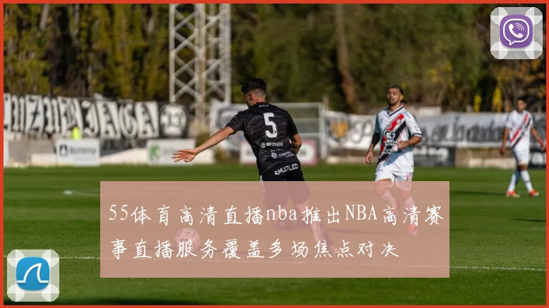 55体育高清直播nba推出NBA高清赛事直播服务覆盖多场焦点对决