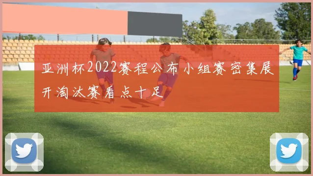 亚洲杯2022赛程公布小组赛密集展开淘汰赛看点十足