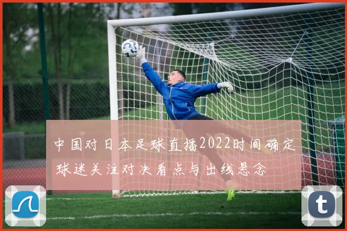 中国对日本足球直播2022时间确定 球迷关注对决看点与出线悬念