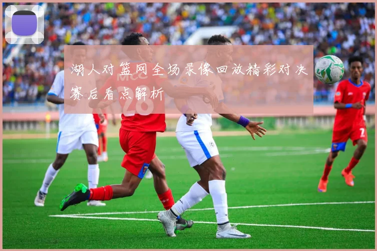 湖人对篮网全场录像回放精彩对决赛后看点解析