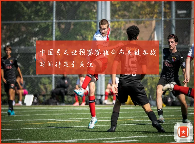 中国男足世预赛赛程公布关键客战时间待定引关注