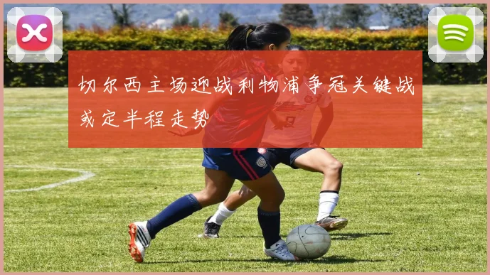 切尔西主场迎战利物浦争冠关键战或定半程走势