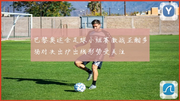 巴黎奥运会足球小组赛激战正酣多场对决出炉出线形势受关注