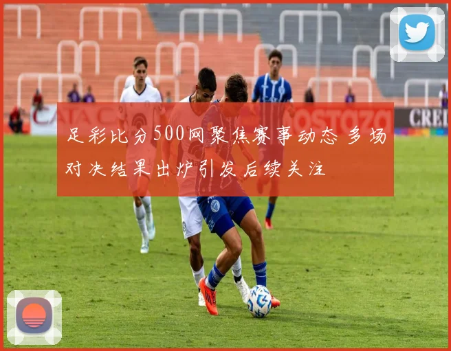 足彩比分500网聚焦赛事动态 多场对决结果出炉引发后续关注