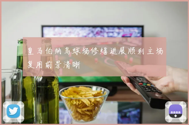 皇马伯纳乌球场修缮进展顺利主场复用前景清晰