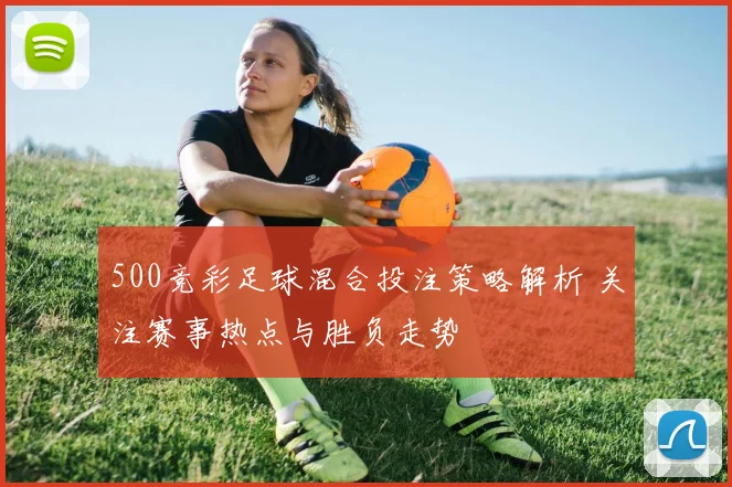 500竞彩足球混合投注策略解析 关注赛事热点与胜负走势