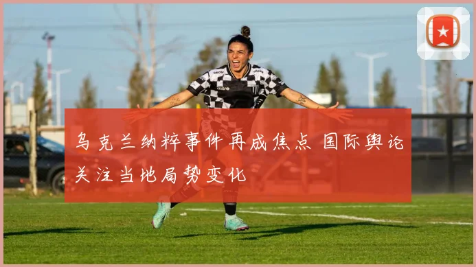 乌克兰纳粹事件再成焦点 国际舆论关注当地局势变化