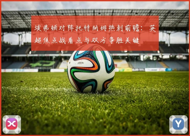 埃弗顿对阵托特纳姆热刺前瞻：英超焦点战看点与双方争胜关键