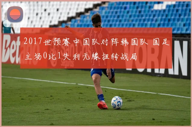 2017世预赛中国队对阵韩国队 国足主场0比1失利无缘扭转战局