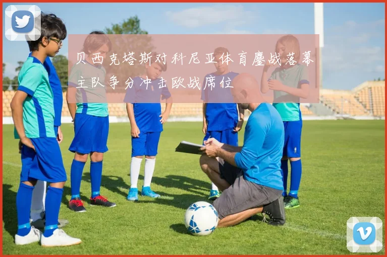 贝西克塔斯对科尼亚体育鏖战落幕主队争分冲击欧战席位