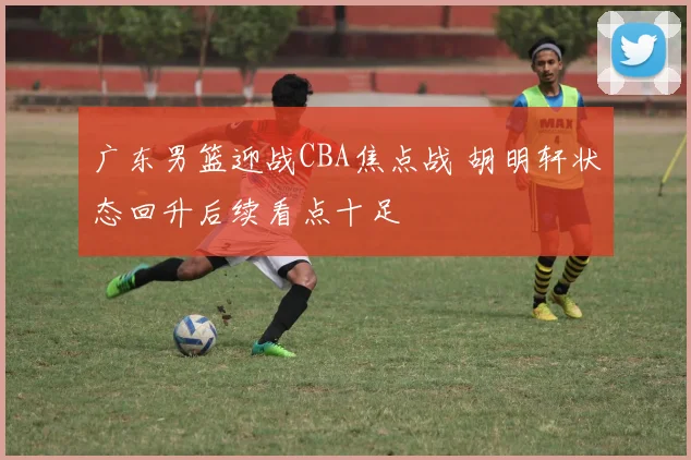 广东男篮迎战CBA焦点战 胡明轩状态回升后续看点十足