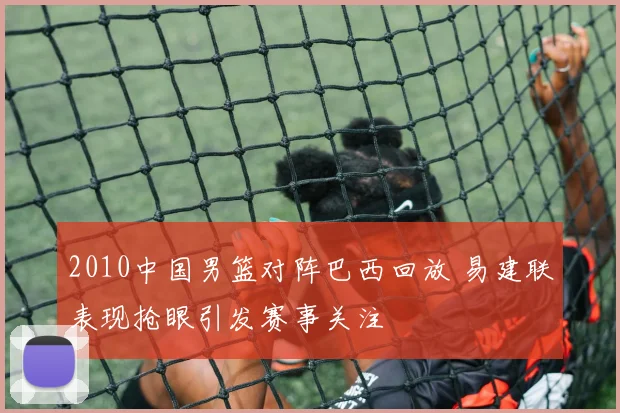 2010中国男篮对阵巴西回放 易建联表现抢眼引发赛事关注