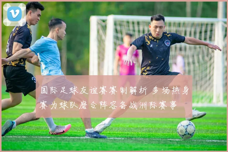 国际足球友谊赛赛制解析 多场热身赛为球队磨合阵容备战洲际赛事