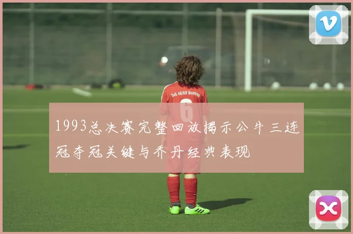 1993总决赛完整回放揭示公牛三连冠夺冠关键与乔丹经典表现