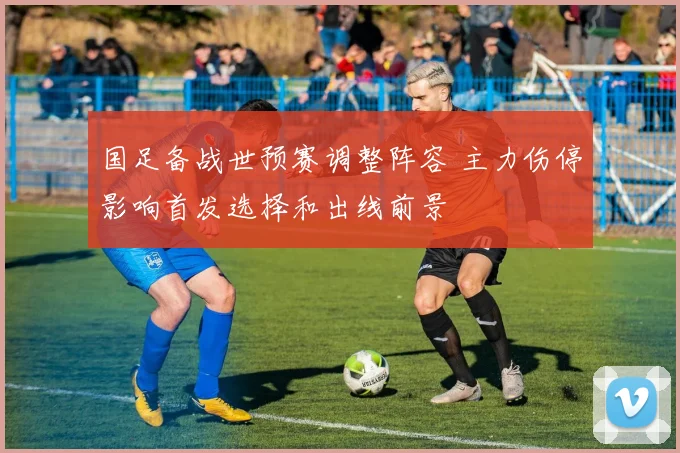 国足备战世预赛调整阵容 主力伤停影响首发选择和出线前景