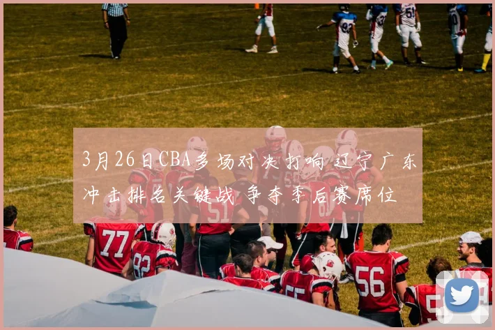 3月26日CBA多场对决打响 辽宁广东冲击排名关键战 争夺季后赛席位