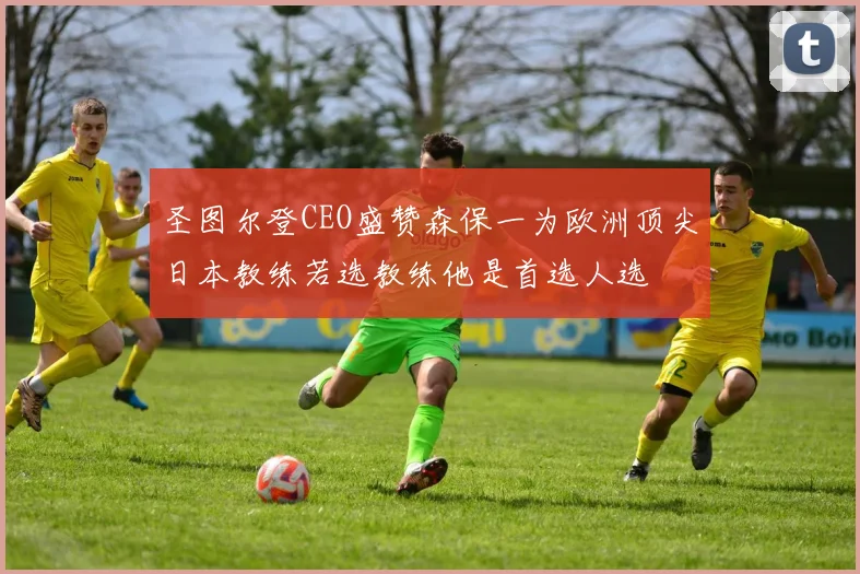 圣图尔登CEO盛赞森保一为欧洲顶尖日本教练若选教练他是首选人选