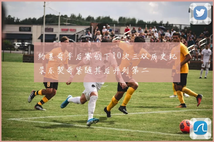 约基奇季后赛创下10次三双历史纪录东契奇紧随其后并列第二