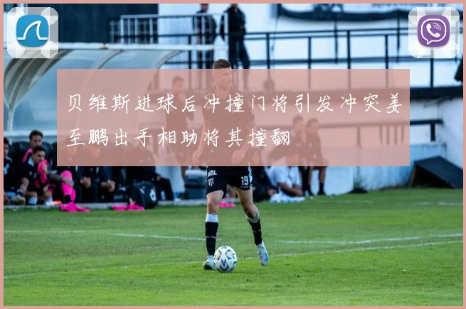 贝维斯进球后冲撞门将引发冲突姜至鹏出手相助将其撞翻