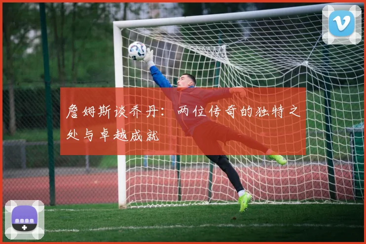 詹姆斯谈乔丹：两位传奇的独特之处与卓越成就