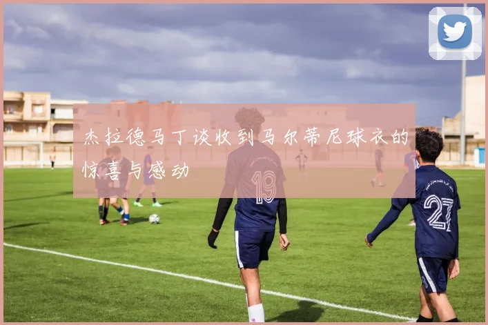杰拉德马丁谈收到马尔蒂尼球衣的惊喜与感动