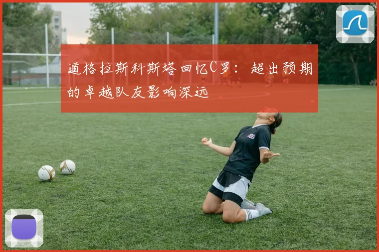 道格拉斯科斯塔回忆C罗：超出预期的卓越队友影响深远