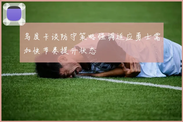 乌度卡谈防守策略强调适应勇士需加快节奏提升状态