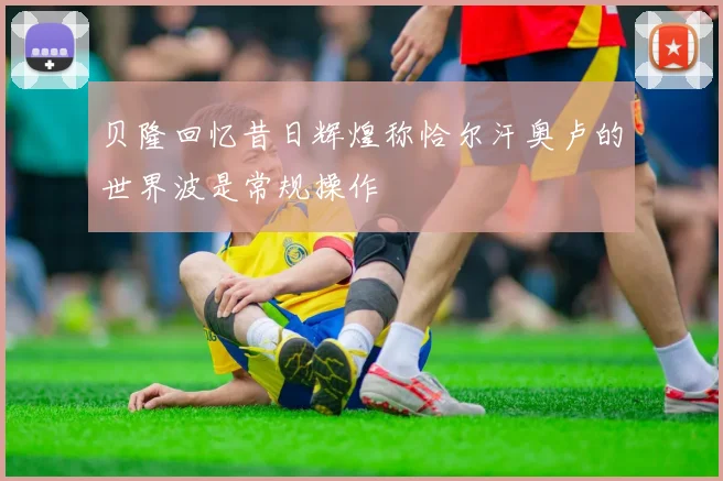 贝隆回忆昔日辉煌称恰尔汗奥卢的世界波是常规操作
