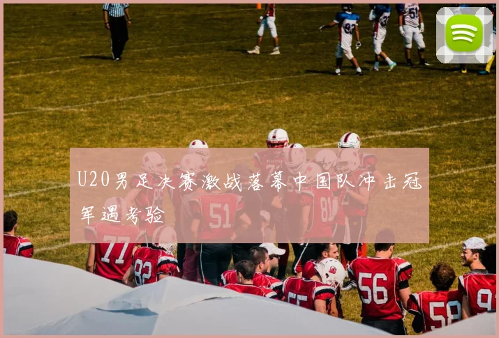 U20男足决赛激战落幕中国队冲击冠军遇考验