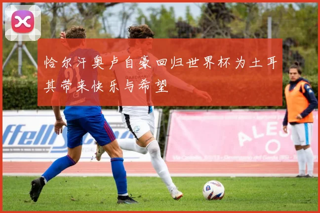 恰尔汗奥卢自豪回归世界杯为土耳其带来快乐与希望