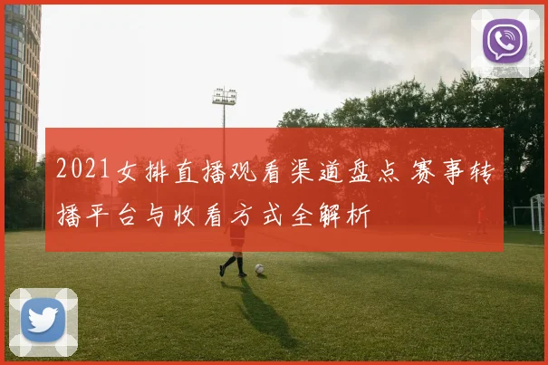 2021女排直播观看渠道盘点 赛事转播平台与收看方式全解析